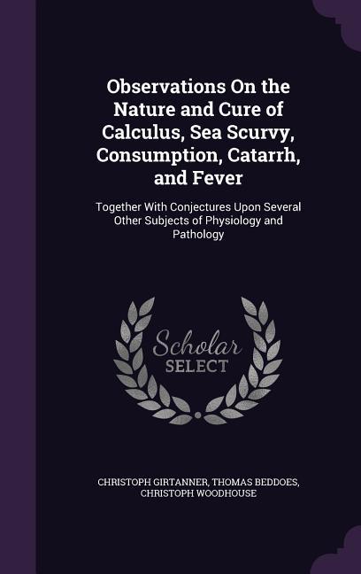 Observations On the Nature and Cure of Calculus Sea Scurvy Consumption Catarrh and Fever: Together With Conjectures Upon Several Other Subjects of