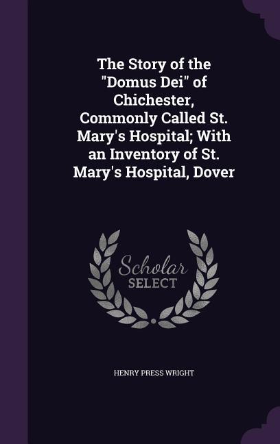 The Story of the Domus Dei of Chichester Commonly Called St. Mary‘s Hospital; With an Inventory of St. Mary‘s Hospital Dover