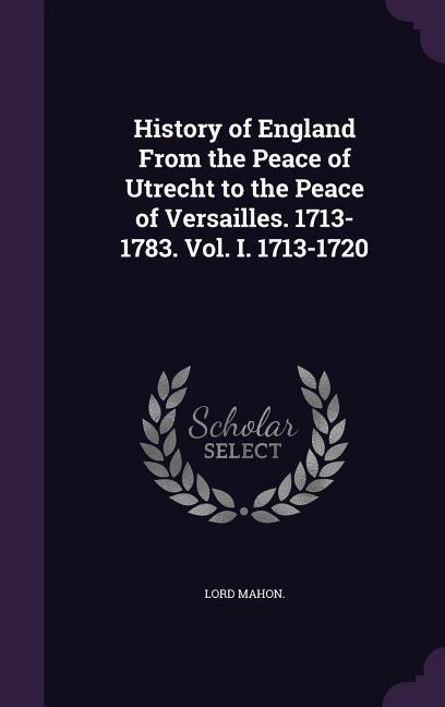 History of England From the Peace of Utrecht to the Peace of Versailles. 1713-1783. Vol. I. 1713-1720