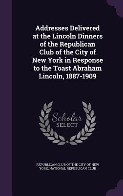 Addresses Delivered at the Lincoln Dinners of the Republican Club of the City of New York in Response to the Toast Abraham Lincoln 1887-1909