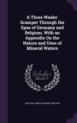 A Three Weeks‘ Scamper Through the Spas of Germany and Belgium With an Appendix On the Nature and Uses of Mineral Waters