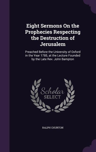 Eight Sermons On the Prophecies Respecting the Destruction of Jerusalem: Preached Before the University of Oxford in the Year 1785 at the Lecture Fou