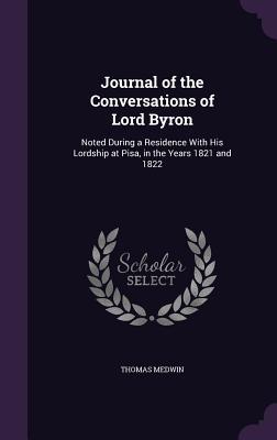 Journal of the Conversations of Lord Byron: Noted During a Residence With His Lordship at Pisa in the Years 1821 and 1822
