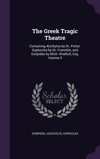 The Greek Tragic Theatre: Containing Æschylus by Dr. Potter Sophocles by Dr. Francklin and Euripides by Mich. Wodhull Esq Volume 4