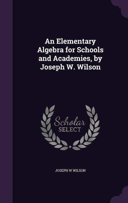 An Elementary Algebra for Schools and Academies by Joseph W. Wilson