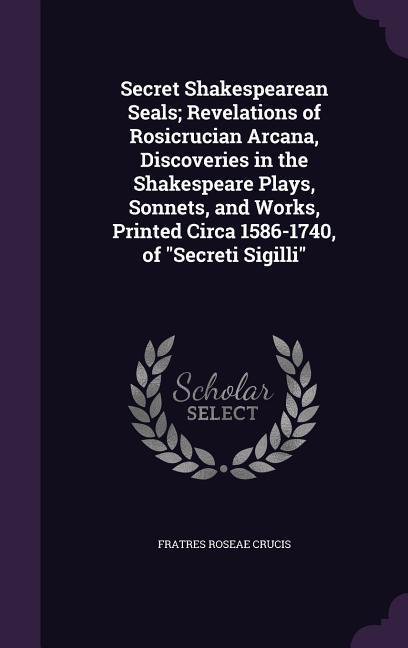 Secret Shakespearean Seals; Revelations of Rosicrucian Arcana Discoveries in the Shakespeare Plays Sonnets and Works Printed Circa 1586-1740 of Secreti Sigilli