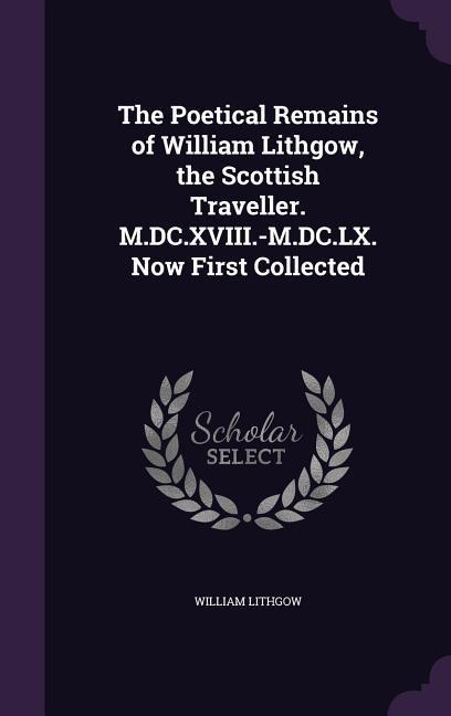 The Poetical Remains of William Lithgow the Scottish Traveller. M.DC.XVIII.-M.DC.LX. Now First Collected