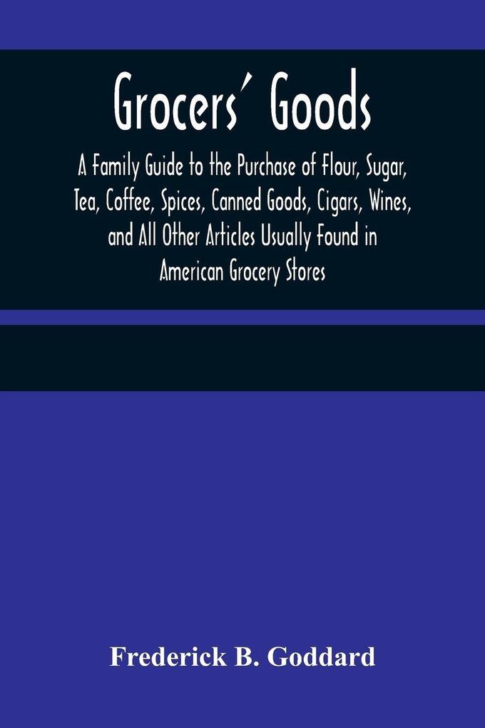 Grocers' Goods; A Family Guide to the Purchase of Flour Sugar Tea Coffee Spices Canned Goods Cigars Wines and All Other Articles Usually Found in American Grocery Stores