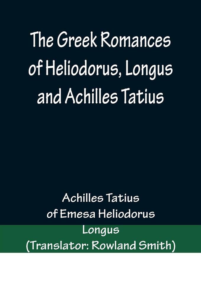 The Greek Romances of Heliodorus Longus and Achilles Tatius; Comprising the Ethiopics; or Adventures of Theagenes and Chariclea; The pastoral amours of Daphnis and Chloe; and the loves of Clitopho and Leucippe