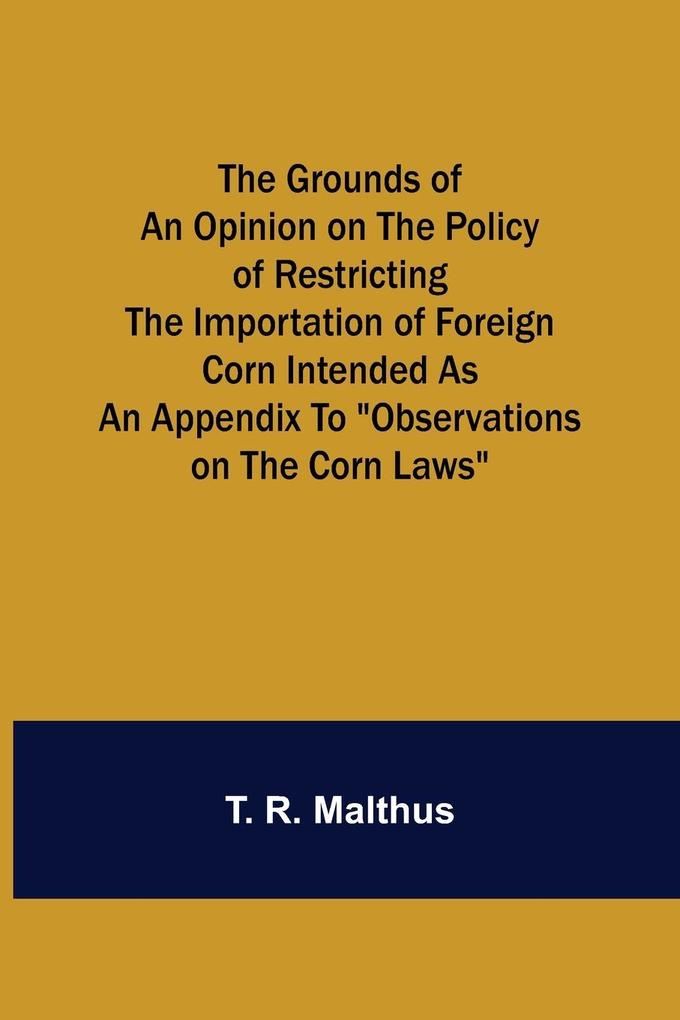 The Grounds of an Opinion on the Policy of Restricting the Importation of Foreign Corn Intended as an appendix to 'Observations on the corn laws'