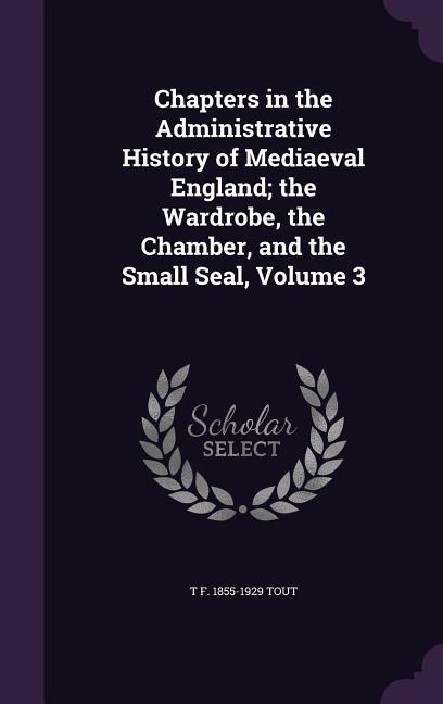 Chapters in the Administrative History of Mediaeval England; the Wardrobe the Chamber and the Small Seal Volume 3