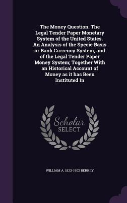 The Money Question. The Legal Tender Paper Monetary System of the United States. An Analysis of the Specie Basis or Bank Currency System and of the L
