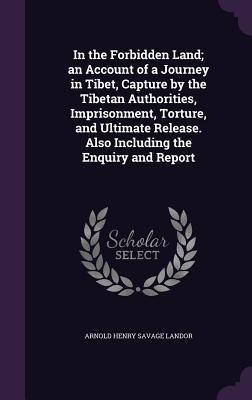 In the Forbidden Land; an Account of a Journey in Tibet Capture by the Tibetan Authorities Imprisonment Torture and Ultimate Release. Also Including the Enquiry and Report