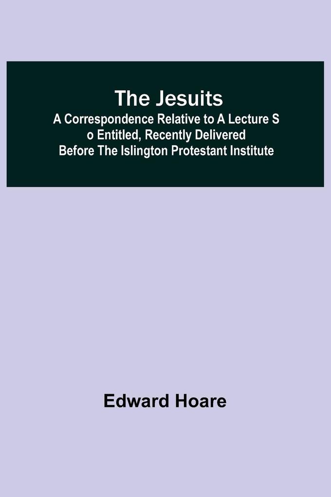 The Jesuits ; A correspondence relative to a lecture so entitled recently delivered before the Islington Protestant Institute