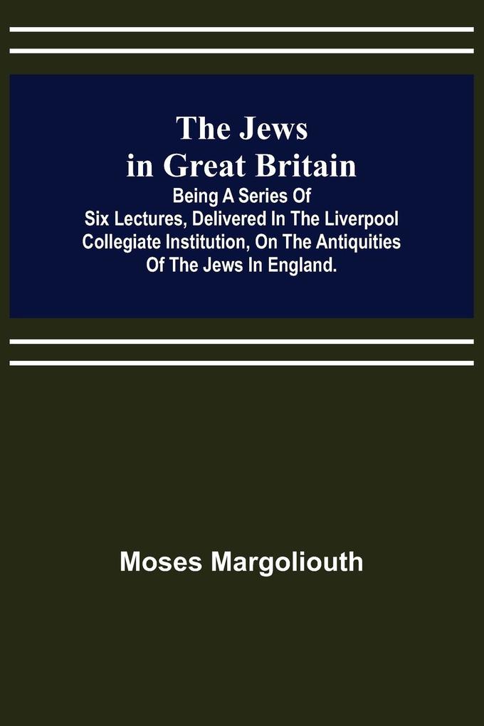 The Jews in Great Britain ; Being a Series of Six Lectures Delivered in the Liverpool Collegiate Institution on the Antiquities of the Jews in England.