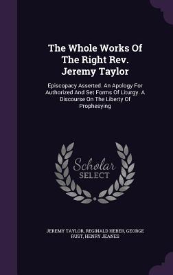 The Whole Works Of The Right Rev. Jeremy Taylor: Episcopacy Asserted. An Apology For Authorized And Set Forms Of Liturgy. A Discourse On The Liberty O