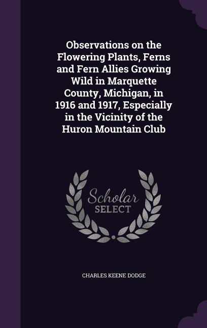 Observations on the Flowering Plants Ferns and Fern Allies Growing Wild in Marquette County Michigan in 1916 and 1917 Especially in the Vicinity of the Huron Mountain Club
