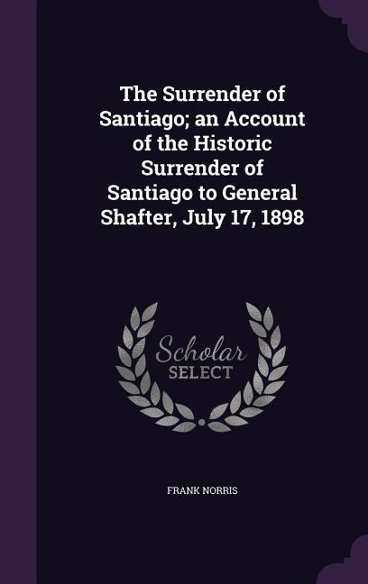 The Surrender of Santiago; an Account of the Historic Surrender of Santiago to General Shafter July 17 1898
