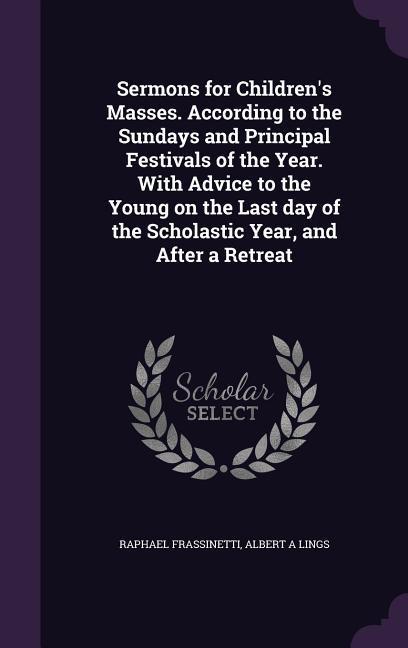 Sermons for Children‘s Masses. According to the Sundays and Principal Festivals of the Year. With Advice to the Young on the Last day of the Scholastic Year and After a Retreat