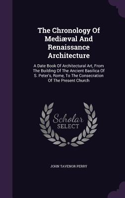 The Chronology Of Mediæval And Renaissance Architecture: A Date Book Of Architectural Art From The Building Of The Ancient Basilica Of S. Peter‘s Ro