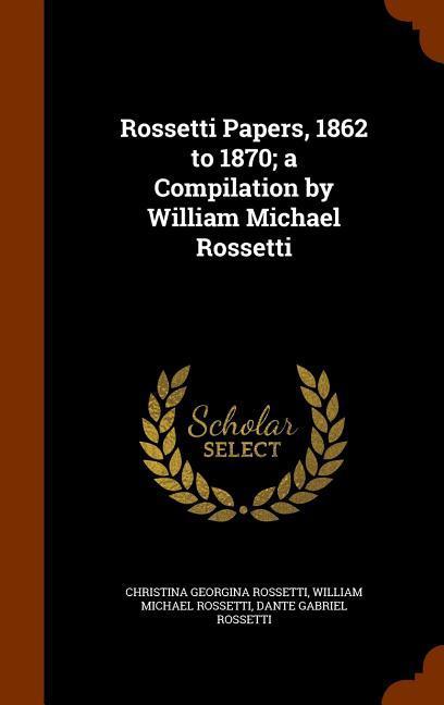 Rossetti Papers 1862 to 1870; a Compilation by William Michael Rossetti