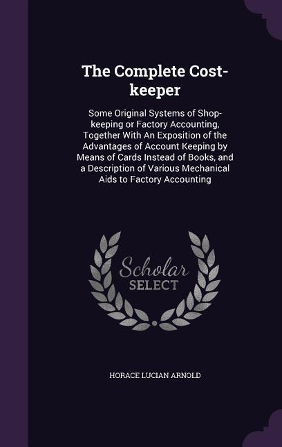The Complete Cost-Keeper: Some Original Systems of Shop-Keeping or Factory Accounting Together with an Exposition of the Advantages of Account