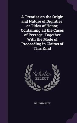 A Treatise on the Origin and Nature of Dignities or Titles of Honor; Containing all the Cases of Peerage Together With the Mode of Proceeding in Claims of This Kind