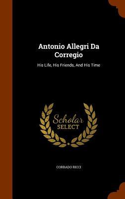 Antonio Allegri Da Corregio: His Life His Friends And His Time