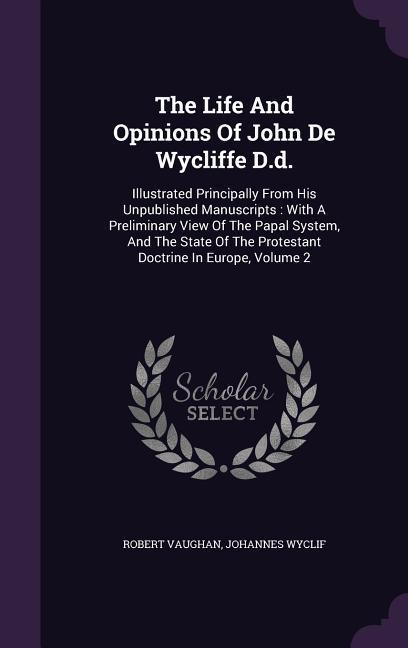 The Life And Opinions Of John De Wycliffe D.d.: Illustrated Principally From His Unpublished Manuscripts: With A Preliminary View Of The Papal System