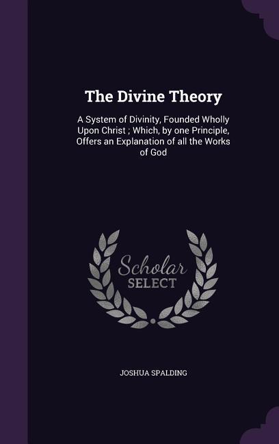 The Divine Theory: A System of Divinity Founded Wholly Upon Christ; Which by one Principle Offers an Explanation of all the Works of G