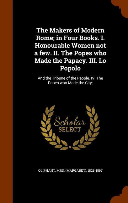 The Makers of Modern Rome; in Four Books. I. Honourable Women not a few. II. The Popes who Made the Papacy. III. Lo Popolo: And the Tribune of the Peo