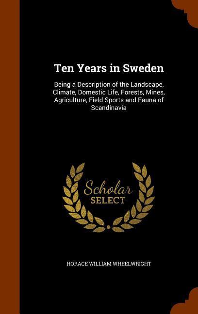 Ten Years in Sweden: Being a Description of the Landscape Climate Domestic Life Forests Mines Agriculture Field Sports and Fauna of S