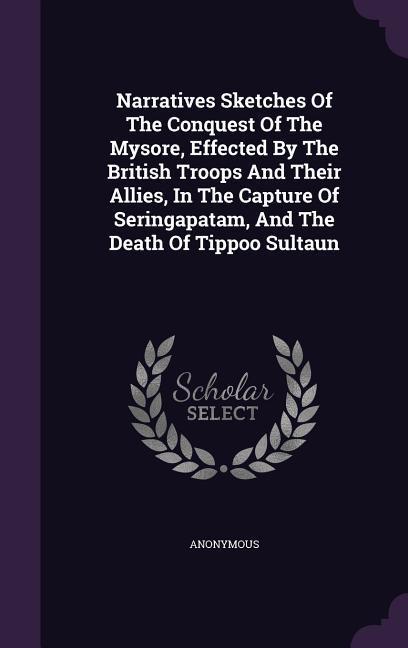 Narratives Sketches Of The Conquest Of The Mysore Effected By The British Troops And Their Allies In The Capture Of Seringapatam And The Death Of T