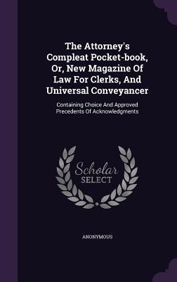 The Attorney‘s Compleat Pocket-book Or New Magazine Of Law For Clerks And Universal Conveyancer: Containing Choice And Approved Precedents Of Ackno