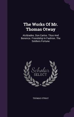 The Works Of Mr. Thomas Otway: Alcibiades. Don Carlos. Titus And Berenice. Friendship In Fashion. The Soldiers Fortune