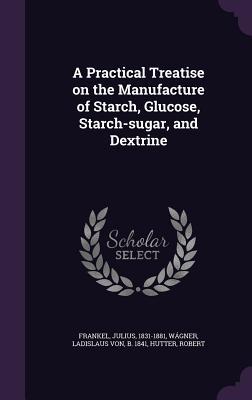 A Practical Treatise on the Manufacture of Starch Glucose Starch-sugar and Dextrine