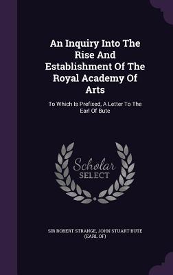 An Inquiry Into The Rise And Establishment Of The Royal Academy Of Arts: To Which Is Prefixed A Letter To The Earl Of Bute