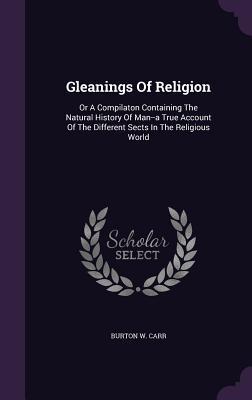 Gleanings Of Religion: Or A Compilaton Containing The Natural History Of Man--a True Account Of The Different Sects In The Religious World