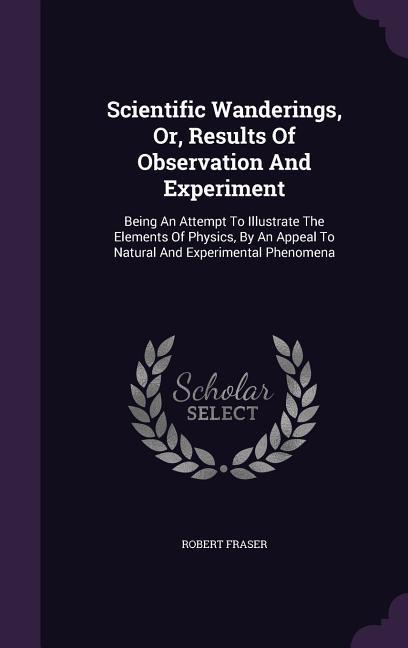 Scientific Wanderings Or Results Of Observation And Experiment: Being An Attempt To Illustrate The Elements Of Physics By An Appeal To Natural And