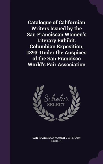 Catalogue of Californian Writers Issued by the San Franciscan Women‘s Literary Exhibit. Columbian Exposition 1893 Under the Auspices of the San Francisco World‘s Fair Association