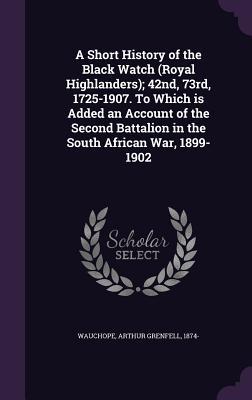A Short History of the Black Watch (Royal Highlanders); 42nd 73rd 1725-1907. To Which is Added an Account of the Second Battalion in the South African War 1899-1902
