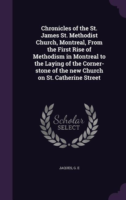 Chronicles of the St. James St. Methodist Church Montreal From the First Rise of Methodism in Montreal to the Laying of the Corner-stone of the new