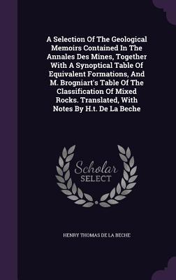 A Selection Of The Geological Memoirs Contained In The Annales Des Mines Together With A Synoptical Table Of Equivalent Formations And M. Brogniart‘s Table Of The Classification Of Mixed Rocks. Translated With Notes By H.t. De La Beche