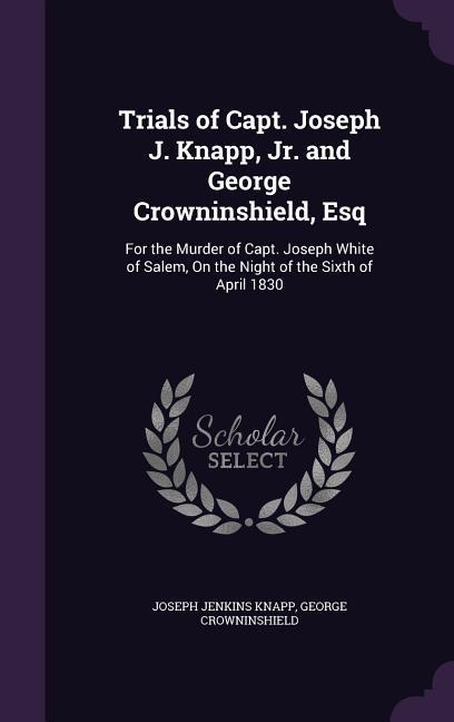 Trials of Capt. Joseph J. Knapp Jr. and George Crowninshield Esq: For the Murder of Capt. Joseph White of Salem On the Night of the Sixth of April