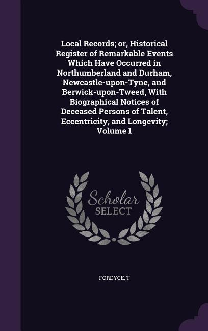 Local Records; or Historical Register of Remarkable Events Which Have Occurred in Northumberland and Durham Newcastle-upon-Tyne and Berwick-upon-Tw