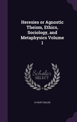 Heresies or Agnostic Theism Ethics Sociology and Metaphysics Volume 1