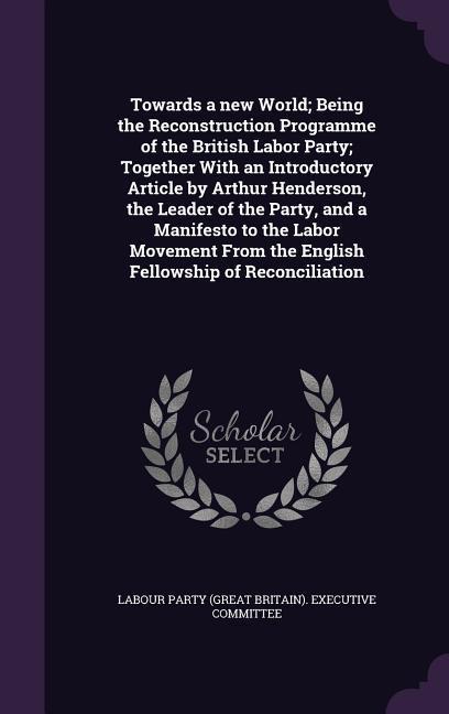 Towards a new World; Being the Reconstruction Programme of the British Labor Party; Together With an Introductory Article by Arthur Henderson the Lea