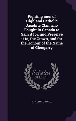 Fighting men of Highland Catholic Jacobite Clan who Fought in Canada to Gain it for and Preserve it to the Crown and for the Honour of the Name of Glengarry