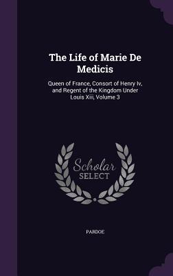 The Life of Marie De Medicis: Queen of France Consort of Henry Iv and Regent of the Kingdom Under Louis Xiii Volume 3
