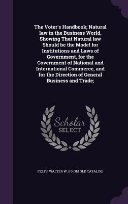 The Voter‘s Handbook; Natural law in the Business World Showing That Natural law Should be the Model for Institutions and Laws of Government for the Government of National and International Commerce and for the Direction of General Business and Trade;